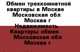 Обмен трехкомнатной квартиры в Москве. - Московская обл., Москва г. Недвижимость » Квартиры обмен   . Московская обл.,Москва г.